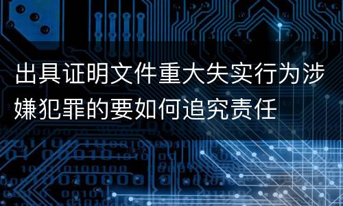 出具证明文件重大失实行为涉嫌犯罪的要如何追究责任