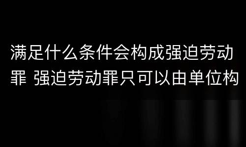 满足什么条件会构成强迫劳动罪 强迫劳动罪只可以由单位构成