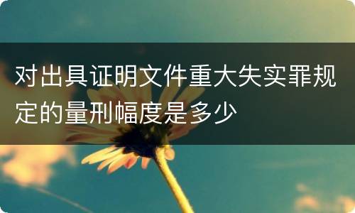 对出具证明文件重大失实罪规定的量刑幅度是多少