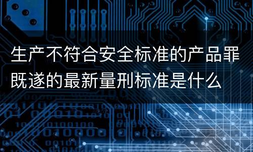 生产不符合安全标准的产品罪既遂的最新量刑标准是什么
