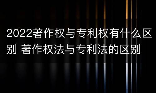 2022著作权与专利权有什么区别 著作权法与专利法的区别