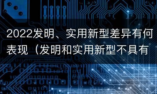 2022发明、实用新型差异有何表现（发明和实用新型不具有什么特性）