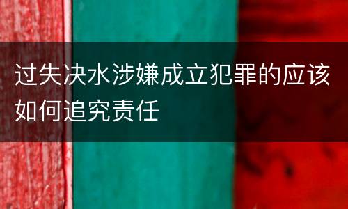 过失决水涉嫌成立犯罪的应该如何追究责任