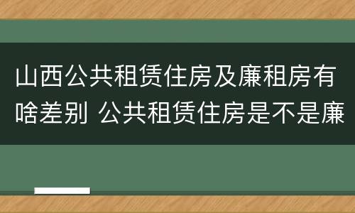 山西公共租赁住房及廉租房有啥差别 公共租赁住房是不是廉租房