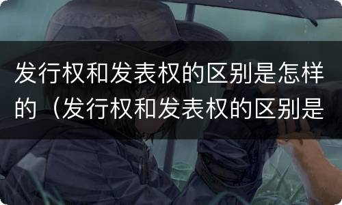 发行权和发表权的区别是怎样的（发行权和发表权的区别是怎样的呢）