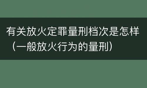 有关放火定罪量刑档次是怎样（一般放火行为的量刑）