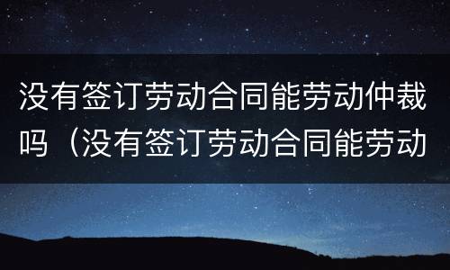 没有签订劳动合同能劳动仲裁吗（没有签订劳动合同能劳动仲裁吗怎么赔偿）