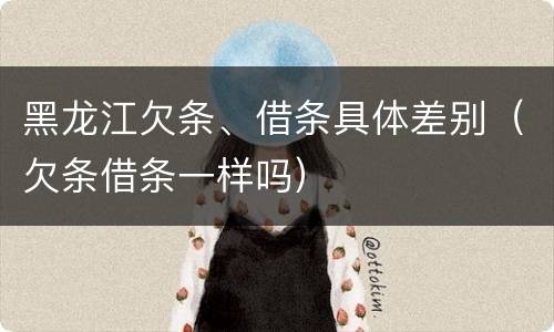黑龙江欠条、借条具体差别（欠条借条一样吗）
