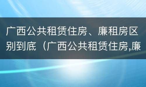 广西公共租赁住房、廉租房区别到底（广西公共租赁住房,廉租房区别到底是什么）