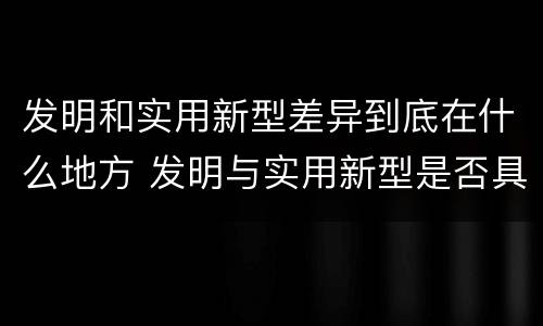 发明和实用新型差异到底在什么地方 发明与实用新型是否具有实用性