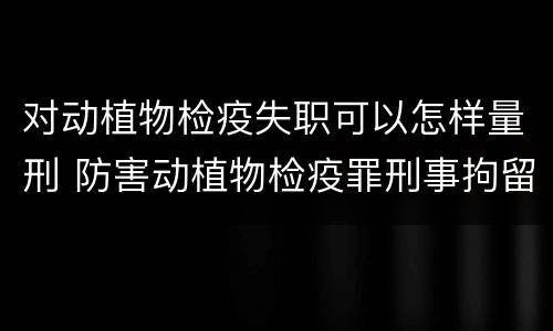 对动植物检疫失职可以怎样量刑 防害动植物检疫罪刑事拘留会被判刑吗