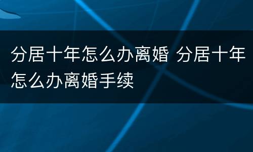 分居十年怎么办离婚 分居十年怎么办离婚手续