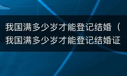 我国满多少岁才能登记结婚（我国满多少岁才能登记结婚证）