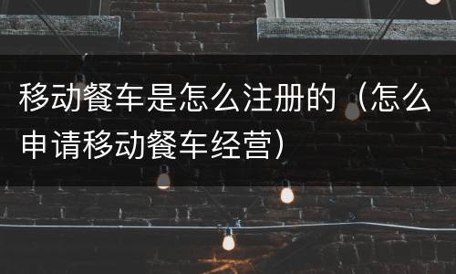 移动餐车是怎么注册的（怎么申请移动餐车经营）