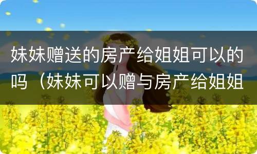 妹妹赠送的房产给姐姐可以的吗（妹妹可以赠与房产给姐姐吗?）