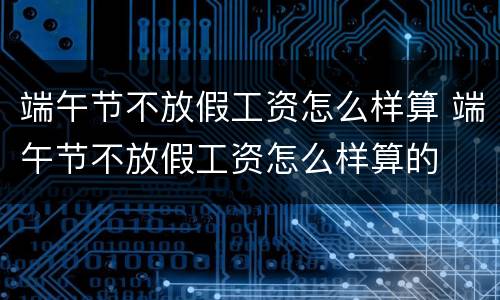 端午节不放假工资怎么样算 端午节不放假工资怎么样算的