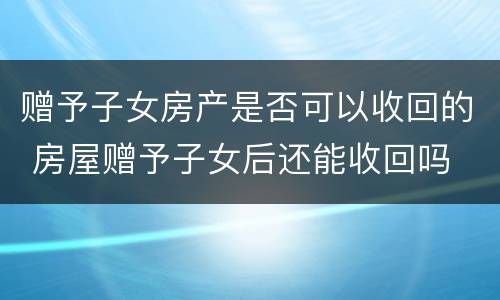 赠予子女房产是否可以收回的 房屋赠予子女后还能收回吗