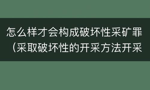 怎么样才会构成破坏性采矿罪（采取破坏性的开采方法开采矿产资源构成什么罪）