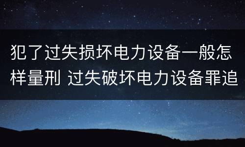 犯了过失损坏电力设备一般怎样量刑 过失破坏电力设备罪追诉标准