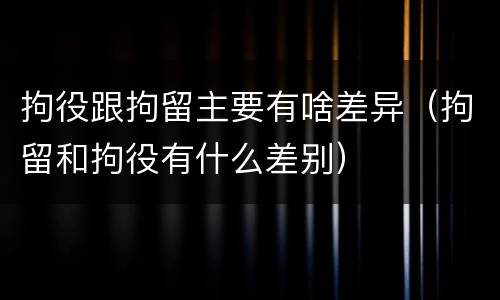 拘役跟拘留主要有啥差异（拘留和拘役有什么差别）