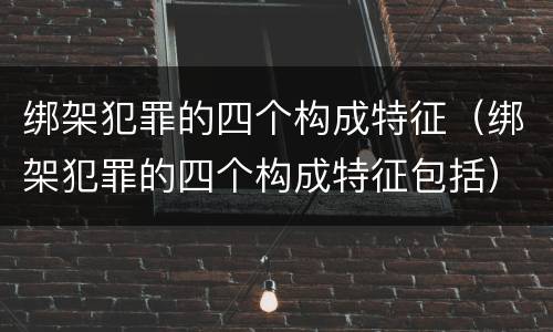 绑架犯罪的四个构成特征（绑架犯罪的四个构成特征包括）