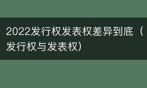 2022发行权发表权差异到底（发行权与发表权）