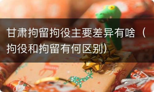 甘肃拘留拘役主要差异有啥（拘役和拘留有何区别）