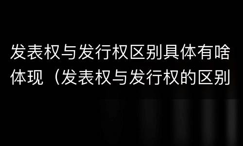 发表权与发行权区别具体有啥体现（发表权与发行权的区别）