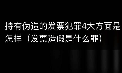 持有伪造的发票犯罪4大方面是怎样（发票造假是什么罪）