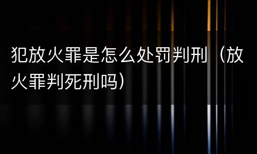 犯放火罪是怎么处罚判刑（放火罪判死刑吗）