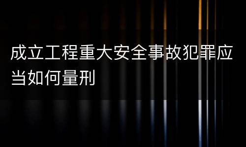 成立工程重大安全事故犯罪应当如何量刑