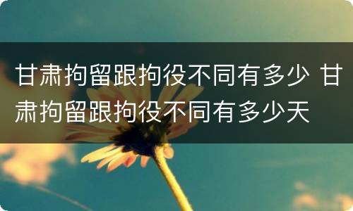 甘肃拘留跟拘役不同有多少 甘肃拘留跟拘役不同有多少天