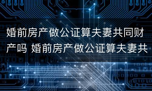 婚前房产做公证算夫妻共同财产吗 婚前房产做公证算夫妻共同财产吗怎么算