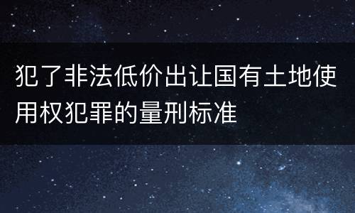 犯了非法低价出让国有土地使用权犯罪的量刑标准