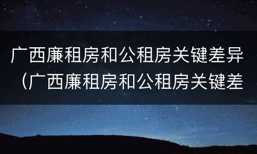 广西廉租房和公租房关键差异（广西廉租房和公租房关键差异大吗）