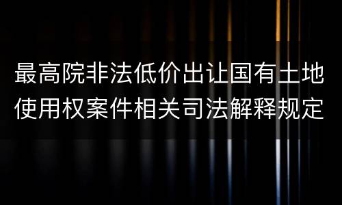 最高院非法低价出让国有土地使用权案件相关司法解释规定主要内容都有哪些