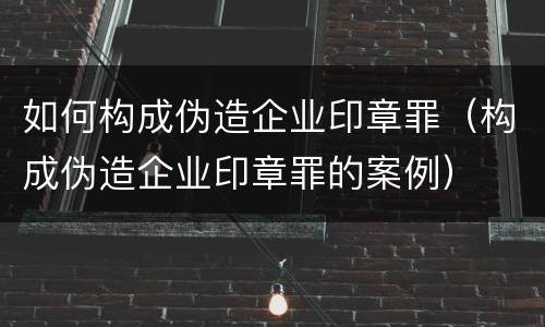 如何构成伪造企业印章罪（构成伪造企业印章罪的案例）