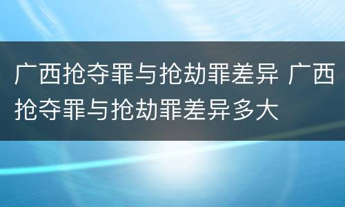 广西抢夺罪与抢劫罪差异 广西抢夺罪与抢劫罪差异多大