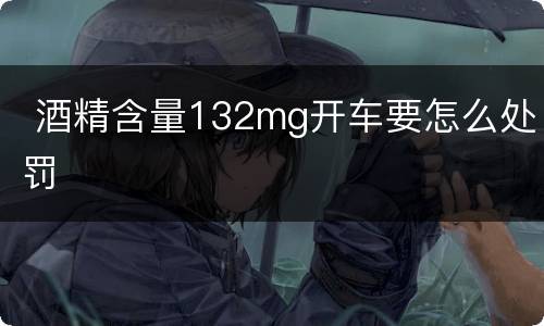  酒精含量132mg开车要怎么处罚