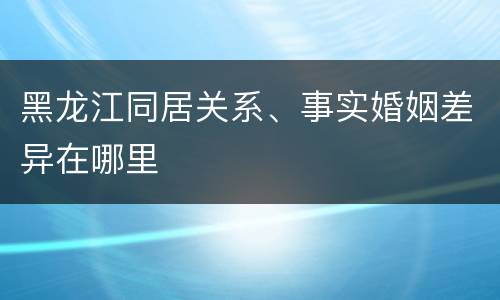 黑龙江同居关系、事实婚姻差异在哪里