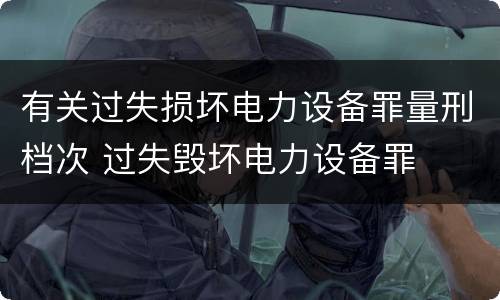 有关过失损坏电力设备罪量刑档次 过失毁坏电力设备罪