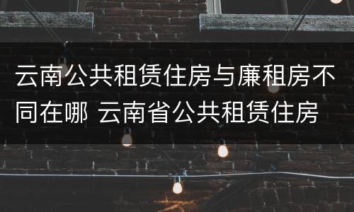 云南公共租赁住房与廉租房不同在哪 云南省公共租赁住房