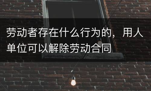 劳动者存在什么行为的，用人单位可以解除劳动合同
