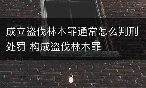 成立盗伐林木罪通常怎么判刑处罚 构成盗伐林木罪