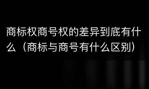 商标权商号权的差异到底有什么（商标与商号有什么区别）