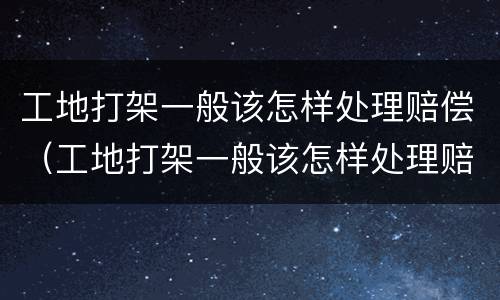工地打架一般该怎样处理赔偿（工地打架一般该怎样处理赔偿案例）