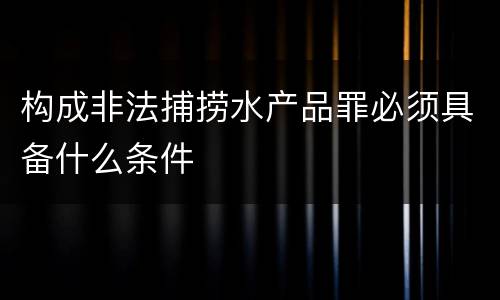构成非法捕捞水产品罪必须具备什么条件