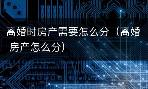 离婚时房产需要怎么分（离婚 房产怎么分）