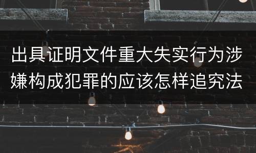 出具证明文件重大失实行为涉嫌构成犯罪的应该怎样追究法律责任