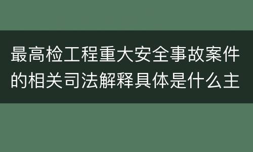 最高检工程重大安全事故案件的相关司法解释具体是什么主要内容
